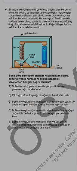 6. Bir pil, elektrik iletkenliği yeterince büyük olan bir demir
bilye, bir bobin, bir anahtar ve iletken bakır malzemeler
kullanılarak şekildeki gibi bir düzenek oluşturulmuş ve
yalıtkan bir kabın içerisine konulmuştur. Bu düzenekte
sadece demir bilye, bobin ile bakır yuva arasında düşey
doğrultuda hareket edebilmektedir. Diğer bileşenler ise
yalıtkan kaba sabitlenmiştir.
yalıtkan kap
bobin
OTTI
demir
bilye
anahtar
yer
(yatay)
bakır
yuva
Buna göre devredeki anahtar kapatıldıktan sonra,
demir bilyenin hareketine ilişkin aşağıdaki
yargılardan hangisi doğru olabilir?
A) Bobin ile bakır yuva arasında periyodik olarak
yukarı-aşağı hareket eder.
B) Pil doğru akım kaynağı olduğu için hareketsiz kalır.
C) Bobinin oluşturduğu manyetik alan tarafından çekilir ve
anahtar kapalı olduğu sürece bobine yapışıp kalır.
D) Bobinin oluşturduğu manyetik alan tarafından aşağıya
doğru itilir ve bakır yuva üzerinde aynı yerde sabit
kalır.
E) Bobinin oluşturduğu manyetik alan ve yer çekimi
kuvveti etkisinde, bobin ile bakır yuvaya değmeden
aralarındaki bir bölgede asılı kalır.
soruların telif hakları ÖSYM
hiçbir kişi, kurum
