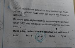 5.
Her yıl düzenlenen geleneksel kiraz festivali için Türki-
ye'nin 33 şehrinin herbirinden eşit sayıda kişi Ankara'ya
gelmiştir.
Bir araya gelen kişilerin festival alanına ulaşımı için hazır-
lanan (-9)2 tane minibüsün her birinde (73)4 kişi taşınmak-
tadır.
3
Buna göre, bu festivale bir ilden kaç kişi katılmıştır?
B) 18
D) 36 - E) 54
A) 9
C) 27