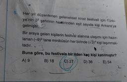 5.
Her yıl düzenlenen geleneksel kiraz festivali için Türki-
ye'nin 33 şehrinin herbirinden eşit sayıda kişi Ankara'ya
gelmiştir.
Bir araya gelen kişilerin festival alanına ulaşımı için hazır-
lanan (-9)2 tane minibüsün her birinde (73)4 kişi taşınmak-
tadır.
3
Buna göre, bu festivale bir ilden kaç kişi katılmıştır?
B) 18
D) 36 - E) 54
A) 9
C) 27
