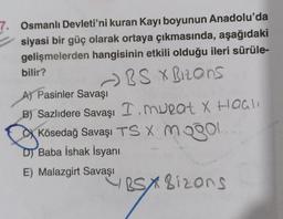 7. Osmanlı Devleti'ni kuran Kayı boyunun Anadolu'da
siyasi bir güç olarak ortaya çıkmasında, aşağıdaki
gelişmelerden hangisinin etkili olduğu ileri sürüle-
bilir?
- BS X Bizons
A) Pasinler Savaşı
B) Sazlıdere Savaşı I. murat X Haas
Kösedağ Savaşı TS X mogol
D) Baba İshak İsyanı
E) Malazgirt Savaşı
ESX8izons