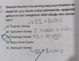 7. Osmanlı Devleti'ni kuran Kayı boyunun Anadolu'da
siyasi bir güç olarak ortaya çıkmasında, aşağıdaki
gelişmelerden hangisinin etkili olduğu ileri sürüle-
bilir?
- BS X Bizons
A) Pasinler Savaşı
B) Sazlıdere Savaşı I. murat X Haas
Kösedağ Savaşı TS X mogol
D) Baba İshak İsyanı
E) Malazgirt Savaşı
ESX8izons
