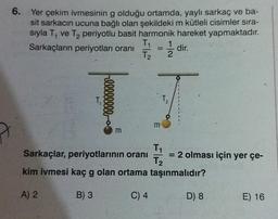 6.
Yer çekim ivmesinin g olduğu ortamda, yaylı sarkaç ve ba-
sit sarkacın ucuna bağlı olan şekildeki m kütleli cisimler sira-
siyla T, ve T, periyotlu basit harmonik hareket yapmaktadır.
T
Sarkaçların periyotları oranı
1
dir.
T2 2
2
1 / 4
T₂
2
00000
m
m
T
Sarkaçlar, periyotlarının oranı = 2 olması için yer çe-
T₂
kim ivmesi kaç g olan ortama taşınmalıdır?
A) 2
B) 3
C) 4
D) 8
E) 16
