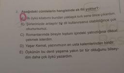 2. Aşağıdaki cümlelerin hangisinde ek fiil yoktur?
A) İlk öykü kitabımı bundan yaklaşık kırk sene önce çıkardım.
B) Şiirlerinizde anlaşılır bir dil kullanırsanız olabildiğince çok
okunursunuz.
Shirilir.
C) Romanlarımda bireyin toplum içindeki yalnızlığına dikkat
çekmek isterdim.
D) Yaşar Kemal, yazınımızın en usta kalemlerinden biridir.
E) Öykünün bu denli yaşama yakın bir tür olduğunu bilsey-
dim daha çok öykü yazardım.