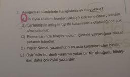 2. Aşağıdaki cümlelerin hangisinde ek fiil yoktur?
A) İlk öykü kitabımı bundan yaklaşık kırk sene önce çıkardım.
B) Şiirlerinizde anlaşılır bir dil kullanırsanız olabildiğince çok
okunursunuz.
Shirilir.
C) Romanlarımda bireyin toplum içindeki yalnızlığına dikkat
çekmek isterdim.
D) Yaşar Kemal, yazınımızın en usta kalemlerinden biridir.
E) Öykünün bu denli yaşama yakın bir tür olduğunu bilsey-
dim daha çok öykü yazardım.
