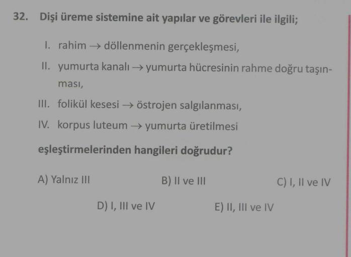 32. Dişi üreme sistemine ait yapılar ve görevleri ile ilgili;
1. rahim döllenmenin gerçekleşmesi,
II. yumurta kanalı →yumurta hücresinin rahme doğru taşın-
ması,
III. folikül kesesi → östrojen salgılanması,
IV. korpus luteum yumurta üretilmesi
eşleştirmele