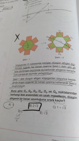 Mom, te cila
munet
X
06
02
05
03
04
Şekil - 2
Şekil - 1
Köşegenleri O noktasında kesişen düzgün altıgen bici-
mindeki kağıdın her kenarı üzerine Şekill deki gibi altı
tane dikdörtgen biçiminde eş kartonlar altigenin kenarla-
riyla çakışacak biçimde yerleştiriliyor.
Şekil 1 deki düzgün altigen köşegenleri boyunca kesildi-
ğinde oluşan üçgenler bir kenarı üzerine katlanarak Şekil 2
oluşturuluyor.
Buna göre Oy, O2, O3, 04, Og ve 06 noktalarından
herhangi ikisi arasındaki en uzak mesafenin, düzgün
altigenin bir kenar uzunluğuna oranı kaçtır?
A)
B) 2V3
C) 1 +V3
D) 2
E) V3
Ale
X
nicio
