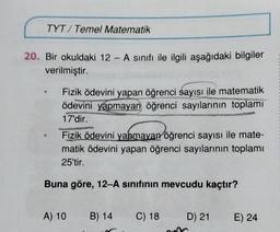 TYT/ Temel Matematik
20. Bir okuldaki 12 - A sınıfı ile ilgili aşağıdaki bilgiler
verilmiştir.
Fizik ödevini yapan öğrenci sayısı ile matematik
ödevini yapmayan öğrenci sayılarının toplamı
17'dir.
Fizik ödevini yapmayan öğrenci sayısı ile mate-
matik ödevini yapan öğrenci sayılarının toplamı
25'tir.
Buna göre, 12-A sınıfının mevcudu kaçtır?
A) 10
B) 14
C) 18
D 21
E) 24