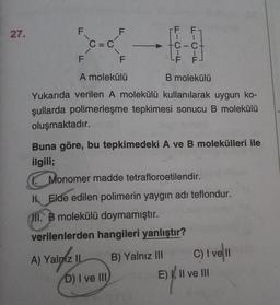 27.
F
F F
F
C=C
1
-C-ct
1
LF F
F
F
A molekülü
B molekülü
Yukarıda verilen A molekülü kullanılarak uygun ko-
şullarda polimerleşme tepkimesi sonucu B molekülü
oluşmaktadır.
Buna göre, bu tepkimedeki A ve B molekülleri ile
ilgili;
Monomer madde tetrafloroetilendir.
H Elde edilen polimerin yaygın adı teflondur.
HII. B molekülü doymamıştır.
verilenlerden hangileri yanlıştır?
A) Yalniz II B) Yalnız III C) I ve II
D) I ve III
E) XII ve III
E)
y