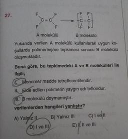 27.
F
F F
F
C=C
1
-C-ct
1
LF F
F
F
A molekülü
B molekülü
Yukarıda verilen A molekülü kullanılarak uygun ko-
şullarda polimerleşme tepkimesi sonucu B molekülü
oluşmaktadır.
Buna göre, bu tepkimedeki A ve B molekülleri ile
ilgili;
Monomer madde tetrafloroetilendir.
H Elde edilen polimerin yaygın adı teflondur.
HII. B molekülü doymamıştır.
verilenlerden hangileri yanlıştır?
A) Yalniz II B) Yalnız III C) I ve II
D) I ve III
E) XII ve III
E)
y
