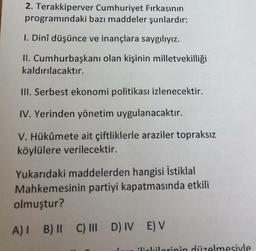 2. Terakkiperver Cumhuriyet Firkasının
programındaki bazı maddeler şunlardır:
1. Dinî düşünce ve inançlara saygılıyız.
II. Cumhurbaşkanı olan kişinin milletvekilliği
kaldırılacaktır.
III. Serbest ekonomi politikası izlenecektir.
IV. Yerinden yönetim uygulanacaktır.
V. Hükûmete ait çiftliklerle araziler topraksız
köylülere verilecektir.
Yukarıdaki maddelerden hangisi İstiklal
Mahkemesinin partiyi kapatmasında etkili
olmuştur?
A) 1 B) 1 C) III D) IV E) V
II
ilililorinin düzelmesiyle