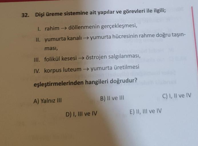 32. Dişi üreme sistemine ait yapılar ve görevleri ile ilgili;
I. rahim → döllenmenin gerçekleşmesi,
II. yumurta kanalı yumurta hücresinin rahme doğru taşın-
ması,
III. folikül kesesi östrojen salgılanması,
IV. korpus luteum yumurta üretilmesi
eşleştirmeler