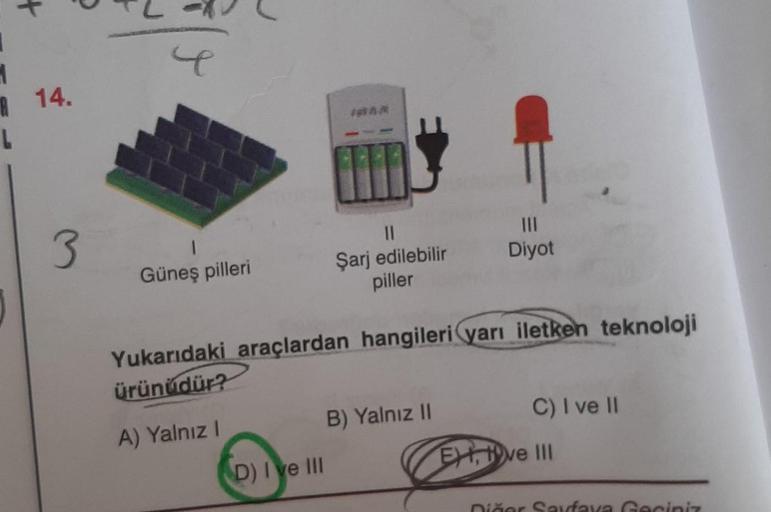R
14.
L
3
III
Diyot
II
Şarj edilebilir
piller
Güneş pilleri
Yukarıdaki araçlardan hangileri yarı iletken teknoloji
ürünüdür?
B) Yalnız 10
C) I ve II
A) Yalnız !
Ertve III
D) I ve III
iar Saufava Gani