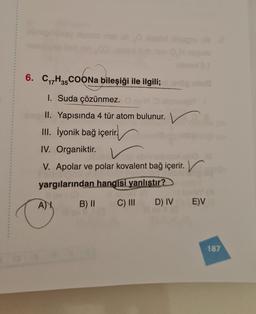 como o mello
6. C17H35 COONa bileşiği ile ilgili;
I. Suda çözünmez.
II. Yapısında 4 tür atom bulunur. v
II. İyonik bağ içerir.
IV. Organiktir.
V. Apolar ve polar kovalent bağ içerir.
yargılarından hangisi yanlıstır?
AY B) II C) III D) IV E)V
187
