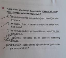 12. Aşağıdaki cümlelerin hangisinde yüklem, ek eyle-
min olumsuzuyla çekimlenmiştir?
A) Sohbet esnasında bizi can kulağıyla dinlediğini söy-
leyemem.
BT Bu kadar güzel bir ortamda çocuklarla olmak iste-
mez misin?
C) Bu konuda sadece seni değil kimseyi yeterince din-
Jemiyormuş.
D Toplumsal konularda önemli eserlere rastlamış
değildik.
EY Şehrimizin caddelerinde ışıklandırılma çalışmaları
yapılmayacak mı?
