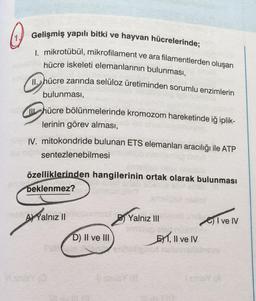 Gelişmiş yapılı bitki ve hayvan hücrelerinde;
I. mikrotübül, mikrofilament ve ara filamentlerden oluşan
hücre iskeleti elemanlarının bulunması,
11. hücre zarında selüloz üretiminden sorumlu enzimlerin
bulunması,
hücre bölünmelerinde kromozom hareketinde iğ iplik-
lerinin görev alması,
IV. mitokondride bulunan ETS elemanları aracılığı ile ATP
sentezlenebilmesi
özelliklerinden hangilerinin ortak olarak bulunması
beklenmez?
A) Yalnız II
Yalnız III
Give IV
EXT, II ve IV
D) II ve III