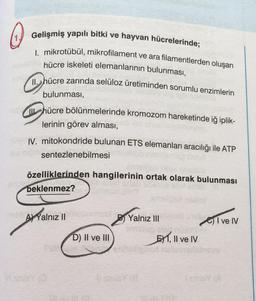 Gelişmiş yapılı bitki ve hayvan hücrelerinde;
I. mikrotübül, mikrofilament ve ara filamentlerden oluşan
hücre iskeleti elemanlarının bulunması,
11. hücre zarında selüloz üretiminden sorumlu enzimlerin
bulunması,
hücre bölünmelerinde kromozom hareketinde iğ iplik-
lerinin görev alması,
IV. mitokondride bulunan ETS elemanları aracılığı ile ATP
sentezlenebilmesi
özelliklerinden hangilerinin ortak olarak bulunması
beklenmez?
A) Yalnız II
Yalnız III
Give IV
EXT, II ve IV
D) II ve III
