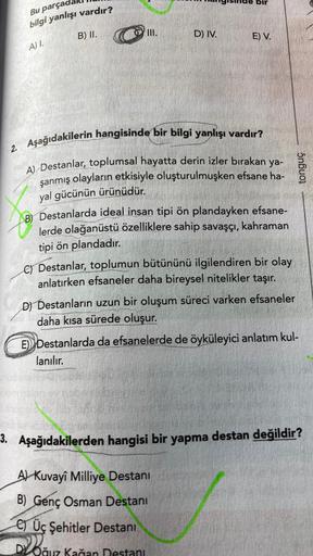 Bu parça
bilgi yanlışı vardır?
B) II.
D) IV.
E) V.
A).
2. Aşağıdakilerin hangisinde bir bilgi yanlışı vardır?
A) Destanlar, toplumsal hayatta derin izler bırakan ya-
şanmış olayların etkisiyle oluşturulmuşken efsane ha-
yal gücünün ürünüdür.
5nbuoi
Destanl