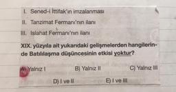 1. Sened-i İttifak'ın imzalanması
II. Tanzimat Fermanı'nın ilanı
III. Islahat Fermanı'nın ilanı
XIX. yüzyıla ait yukarıdaki gelişmelerden hangilerin-
de Batılılaşma düşüncesinin etkisi yoktur?
A) Yalnız!
B) Yalnız II
C) Yalnız III
D) I ve II
E) I ve III