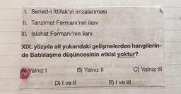 1. Sened-i İttifak'ın imzalanması
II. Tanzimat Fermanı'nın ilanı
III. Islahat Fermanı'nın ilanı
XIX. yüzyıla ait yukarıdaki gelişmelerden hangilerin-
de Batılılaşma düşüncesinin etkisi yoktur?
A) Yalnız!
B) Yalnız II
C) Yalnız III
D) I ve II
E) I ve III
