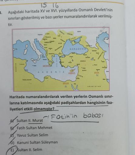 4.
15 16
Aşağıdaki haritada XV ve XVI. yüzyıllarda Osmanlı Devleti'nin
sınırları gösterilmiş ve bazı yerler numaralandırılarak verilmiş-
tir.
PODOLYA
PRIVA
UKRAYNA
Holin
• Uyur
Viyana
.Zivmorok
zigetvar
.
een
BOGDAN
KIRIM
SIRBISTA
EFLAK
Boona
Harek
Konova
