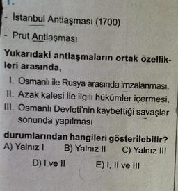 Istanbul Antlaşması (1700)
- Prut Antlaşması
Yukarıdaki antlaşmaların ortak özellik-
leri arasında,
I. Osmanlı ile Rusya arasında imzalanması,
II. Azak kalesi ile ilgili hükümler içermesi,
III. Osmanlı Devleti'nin kaybettiği savaşlar
sonunda yapılması
durumlarından hangileri gösterilebilir?
A) Yalnız! B) Yalnız 11 C) Yalnız III
D) I ve II
E) I, II ve III
