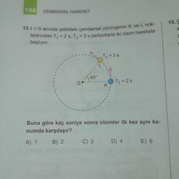 198
ÇEMBERSEL HAREKET
15.
k
13. t = 0 anında şekildeki çembersel yörüngenin K ve L nok-
talarından T = 2 s, T2 = 3 s periyotlarla iki cisim harekete
başlıyor.
T₂ = 3s
60°
Tq=2s
Buna göre kaç saniye sonra cisimler ilk kez aynı ko-
numda karşılaşır?
A) 1
B) 2
C) 3
D) 4
E) 6
