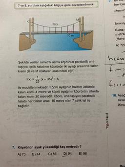 9.
7 ve 8. soruları aşağıdaki bilgiye göre cevaplandırınız.
havaya
Mermir
h
M
f(x)
fonksiy
10 m
Buna
metre
(Hava
A) 720
Şekilde verilen simetrik asma köprünün parabolik ana
taşıyıcı çelik halatının köprünün iki ayağı arasında kalan
kısmi (K ve M noktaları arasındaki eğri)
1
f(x) = (x - - 35)2 + 6
25
h2o
tai
8
fru-
ile modellenmektedir. Köprü ayağının halatın üstünde
kalan kısmi 4 metre ve köprü ayağının köprünün altında
kalan kısmı 20 metredir. Köprü, ana taşıyıcı parabolik
halata her birinin arası 10 metre olan 7 çelik tel ile
bağlıdır.
10. Aşağ
ekse
ikinc
Testoku!
7. Köprünün ayak yüksekliği kaç metredir?
A) 70
B) 74
C) 86
D) 94
E) 96
Rur