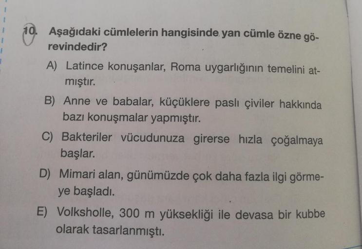 1
10. Aşağıdaki cümlelerin hangisinde yan cümle özne gö-
revindedir?
A) Latince konuşanlar, Roma uygarlığının temelini at-
mıştır.
B) Anne ve babalar, küçüklere paslı çiviler hakkında
bazı konuşmalar yapmıştır.
C) Bakteriler vücudunuza girerse hızla çoğalm