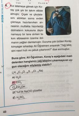 100
X
SOOOO
AYDIN YAYINLARI
4. Kız istemeye gitmek için ko-
ray çok şık bir takım elbise
almıştır. Çiçek ve çikolata-
sini aldıktan sonra evden
çıkmaya hazırlanırken an-
nesinin mutfakta hazırladığı
dolmaların kokusuna daya-
namayip bir tane alırken ta-
kım elbisesinin üzerine dol-
manın yağları damlamıştır. Duruma çok üzülen Koray,
kimyager arkadaşı Ali Öğretmeni arayarak “Yağ leke-
sini nasıl hızlı ve çabuk çıkartırım?” diye sormuştur.
Buna göre; Ali Öğretmen, Koray'a aşağıdaki mad-
delerden hangisinin yağ lekesini çıkarmaya en uy-
gun olacağını söylemiş olabilir?
Su
GH, 6C, 80, 16S, 17CI, 1,Na)
A H₂O
B) CCIA
11
@CH OH
DT %5'lik NaCIO çözeltisi
E) H2SO4
OY
43