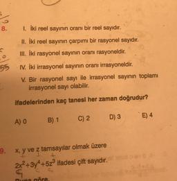 8.
1. İki reel sayının oranı bir reel sayıdır.
II. İki reel sayının çarpımı bir rasyonel sayıdır.
III. İki rasyonel sayinin oranı rasyoneldir.
55
I. İki irrasyonel sayının oranı irrasyoneldir.
V. Bir rasyonel sayı ile irrasyonel sayının toplamı
irrasyonel sayı olabilir.
ifadelerinden kaç tanesi her zaman doğrudur?
D) 3
E) 4
A) O
B) 1
C) 2
I
9. x, y ve z tamsayılar olmak üzere
2x2 +3y4+523 ifadesi çift sayıdır.
G
C.
Buna göre