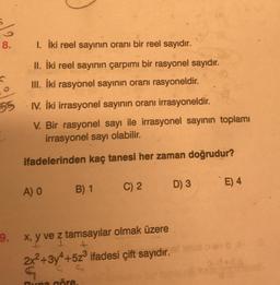 8.
1. İki reel sayının oranı bir reel sayıdır.
II. İki reel sayının çarpımı bir rasyonel sayıdır.
III. İki rasyonel sayinin oranı rasyoneldir.
55
I. İki irrasyonel sayının oranı irrasyoneldir.
V. Bir rasyonel sayı ile irrasyonel sayının toplamı
irrasyonel sayı olabilir.
ifadelerinden kaç tanesi her zaman doğrudur?
D) 3
E) 4
A) O
B) 1
C) 2
I
9. x, y ve z tamsayılar olmak üzere
2x2 +3y4+523 ifadesi çift sayıdır.
G
C.
Buna göre
