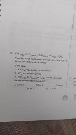 benimhocam
CaCO3(k) + 2HCISI
(suda)
→ CaCl2(suda) + CO2(g) + H20 (s)
Yukarıda verilen tepkimedeki maddeler Aristo'nun element
kavramıyla sınıflandırılmak isteniyor.
Buna göre,
1. Caco, (kireç taşı) toprak sınıfındadır.
II. CO, ateş sınıfında yer alır.
III. HCl(suda), CaCl2(suda) ve H,08) su sınıfı elementidir.
ifadelerinden hangileri doğrudur?
11. Aşa
AF
A) Yalnız
B) I ve II
C)
C) I ve III
E) I, II ve III
D) II ve III
