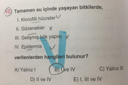 10 Tamamen su içinde yaşayan bitkilerde,
,
1. Klorofilli hücreler
II. Gözenekler x
III. Gelişmiş kök yapısı X
IV. Epidermis
verilenlerden hangileri bulunur?
A) Yalnız!
B) De IV
C) Yalnız III
D) II ve IV
E) I, III ve IV