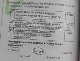 12. Aşağıda Hakkı öğretmenin öğrencilerine yönelttiği sorular ve
öğrencilerin cevapları eşleştirilmiştir.
Bağdat
Atatürk Döneminde doğu sınırlarının
korunması amacıyla oluşturulan paktin adı
nedir?
Sadabat
Atatürk Döneminde Yunanistan'la yaşanan
Nüfus mübadelesi sorunun diğer adı nedir?
W. Uluslararası Boğazlar Komisyonu'nun
kaldırıldığı konferans hangi şehirde
düzenlenmiştir?
Etabli
Lozan
Bu eşleştirmelerden hangilerinin doğru olduğu
söylenebilir?
A) Yalnız!
B) Yalnız 10
C) Yalnız III
D) II ve III
E) I, II ve III
