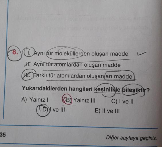 8. Aynı tür moleküllerden oluşan madde
1.
H. Aynı tür atomlardan oluşan madde
(H. Farklı tür atomlardan oluşan arı madde
Yukarıdakilerden hangileri kesinlikle bileşiktir?
A) Yalnız! B) Yalnız III C) I ve II
(D)) ve III
E) II ve III
35
Diğer sayfaya geçiniz