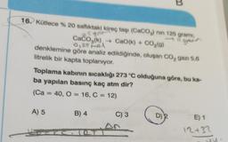 B
5gr
16. Kütlece % 20 saflıktaki kireç taşı (CaCO3) nin 125 gramı,
gpers
Caćoz(k), → Cao(k) + CO2(g)
denklemine göre analiz edildiğinde, oluşan Co, gazı 5,6
litrelik bir kapta toplanıyor.
0,25 Mel
Toplama kabının sıcaklığı 273 °C olduğuna göre, bu ka-
ba yapılan basınç kaç atm dir?
(Ca = 40, O = 16, C = 12)
=
A) 5
B) 4
C) 3
D)
E) 1
An
12+37
u
