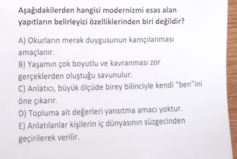 Aşağıdakilerden hangisi modernizmi esas alan
yapıtların belirleyici özelliklerinden biri değildir?
A) Okurların merak duygusunun kamçılanması
amaçlanır.
B) Yaşamın çok boyutlu ve kavranması zor
gerçeklerden oluştuğu savunulur.
C) Anlatıcı, büyük ölçüde bir