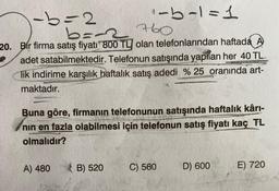 A60
b=2
2
i-b-1=1
b=2
20. Bir firma satış fiyatı 800 TL olan telefonlarından haftada A
adet satabilmektedir. Telefonun satışında yapılan her 40 TL
lik indirime karşılık haftalık satış adedi %25 oranında art-
maktadır.
Buna göre, firmanın telefonunun satışında haftalık kârı-
nin en fazla olabilmesi için telefonun satış fiyatı kaç TL
olmalıdır?
A) 480
B B) 520
C) 560
D) 600
E) 720