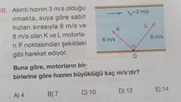 10. Akıntı hızının 3 m/s olduğu
irmakta, suya göre sabit
Va=3 m/s
hızları sırasıyla 6 m/s ve
L
K
8 m/s olan Kve L motorla-
8 m/s
6 m/s
ri P noktasından şekildeki
gibi hareket ediyor.
O
Buna göre, motorların bir-
birlerine göre hızının büyüklüğü kaç m/s'dir?
C) 10
D) 12
E) 14
B) 7
1 A) 4 4
