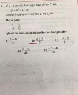 1.
12 = -1 ve z bir karmaşık sayı olmak üzere,
(2 + 1)2 = Z + 21
eşitliğini sağlayan z sayıları z, ve za dir.
Buna göre,
1
+
21 Z2
işleminin sonucu aşağıdakilerden hangisidir?
3-4i
) A)
5
3+4i
B)
5
-3+4i
C)
5
3-4
D)
25
E)
-3-41
25
21