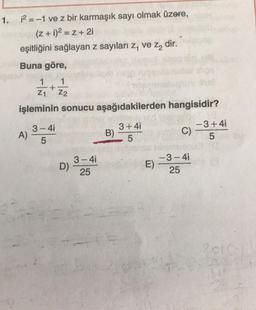 1.
12 = -1 ve z bir karmaşık sayı olmak üzere,
(2 + 1)2 = Z + 21
eşitliğini sağlayan z sayıları z, ve za dir.
Buna göre,
1
+
21 Z2
işleminin sonucu aşağıdakilerden hangisidir?
3-4i
) A)
5
3+4i
B)
5
-3+4i
C)
5
3-4
D)
25
E)
-3-41
25
21
