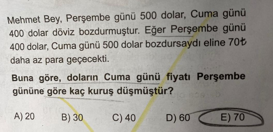 Mehmet Bey, Perşembe günü 500 dolar, Cuma günü
400 dolar döviz bozdurmuştur. Eğer Perşembe günü
400 dolar, Cuma günü 500 dolar bozdursaydı eline 70+
daha az para geçecekti.
Buna göre, doların Cuma günü fiyatı Perşembe
gününe göre kaç kuruş düşmüştür?
A) 20