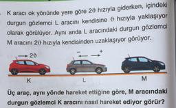 - K aracı ok yönünde yere göre 20 hızıyla giderken, içindeki
durgun gözlemci L aracını kendisine 9 hızıyla yaklaşıyor
olarak görülüyor. Aynı anda L aracındaki durgun gözlemci
M aracını 29 hızıyla kendisinden uzaklaşıyor görüyor.
+
20
K
L
M
Üç araç, aynı yönde hareket ettiğine göre, M aracındaki
durgun gözlemci K aracını nasıl hareket ediyor görür?
