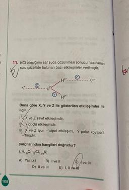 5
11. KCl bileşiğinin saf suda çözünmesi sonucu hazırlanan
sulu çözeltide bulunan bazı etkileşimler verilmiştir.
E
13.
H8+.
- CI-
K.
(Y
Hot
Kr
hu
Buna göre X, Y ve Z ile gösterilen etkileşimler ile
ilgili;
1x ve Z zayıf etkileşimdir.
HA Ygüçlü etkileşimdir.
HI. X ve Z iyon - dipol etkileşimi, Y polar kovalent
bağdır
.
yargılarından hangileri doğrudur?
(H, 20, 17C1, 10K)
19
C) I ve III
A) Yalnız! B) I ve II
D) II ve III E) I, II ve In
108