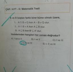 A
ÇAP / AYT - 4 / Matematik Testi
7. A ve B boştan farklı birer küme olmak üzere,
L. An BQ iken A-BQ olur.
II. AnB = A iken A CB olur.
III. A CB iken B'CA' olur.
ifadelerinden hangileri her zaman doğrudur?
A) Yalnız II
B) I ve II
C) I ve III
D) N ve III
E) I, II ve III