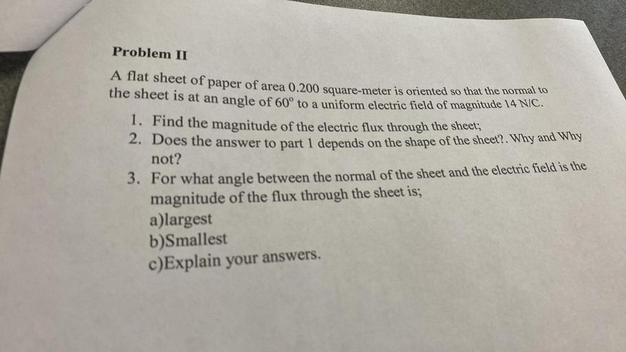 Problem II
A flat sheet of paper of area 0.200 square meter is oriented so that the normal to
the sheet is at an angle of 60° to a uniform electric field of magnitude 14 NIC.
1. Find the magnitude of the electric flux through the sheet;
2. Does the answer to part 1 depends on the shape of the sheet?. Why and Why
not?
3. For what angle between the normal of the sheet and the electric field is the
magnitude of the flux through the sheet is;
a)largest
b)Smallest
c)Explain your answers.
