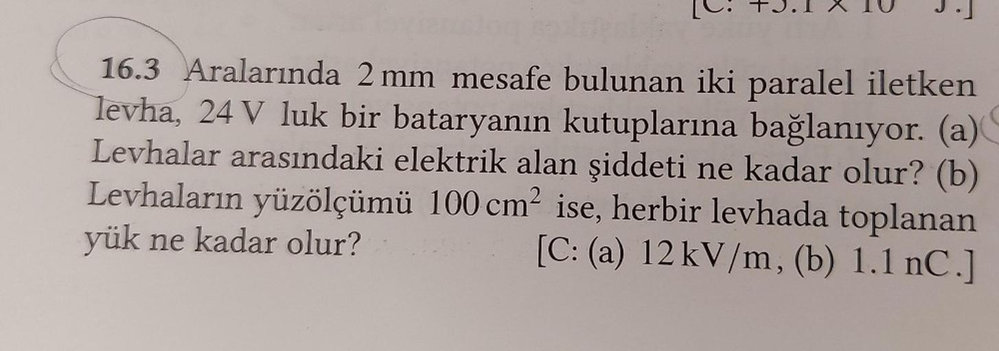 16.3 Aralarında 2 mm mesafe bulunan iki paralel iletken
levha, 24 V luk bir bataryanın kutuplarına bağlanıyor. (a)
Levhalar arasındaki elektrik alan şiddeti ne kadar olur? (b)
Levhaların yüzölçümü 100 cm² ise, herbir levhada toplanan
yük ne kadar olur?
[C: