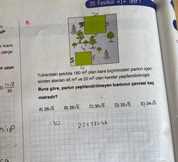 20. Fasikül « » Test 1
8.
m
1
k kismi
parça-
in uzun
Yukarıdaki şekilde 180 m2 olan kare biçimindeki parkın içeri-
sinden alanları 45 m2 ve 20 m2 olan kareler yeşillendirilmiştir.
Buna göre, parkın yeşillendirilmeyen kısmının çevresi kaç
11/2
E)
30
metredir?
C) 30/5
D) 3275
B) 28V5
E) 3415
A) 26/5
80
nip
28+18246
3