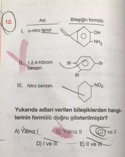 12.
Adi
Bileşiğin formülü
1. O-nitro fenol
-OH
-NH2
Br
-Br
II. 1,2,4-tribrom
benzen
Br
III. Nitro benzen
NO2
Yukarıda adları verilen bileşiklerden hangi-
lerinin formülü doğru gösterilmiştir?
A) Yalnız!
B) Yalnız II
C) Y ve !|
D) I ve II
E) II velit