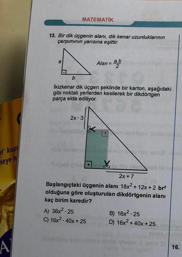 MATEMATİK
13. Bir dik üçgenin alanı, dik kenar uzunluklarının
çarpımının yarısına eşittir.
a
Alan =
a.b
b
İkizkenar dik üçgen şeklinde bir karton, aşağıdaki
gibi noktalı yerlerden kesilerek bir dikdörtgen
parça elde ediliyor.
2x-3
et' kap
neye h
%
2x + 7
B